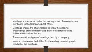 • Meetings are a crucial part of the management of a company as
mentioned in the Companies Act, 1956.
• Meetings enable the shareholders to know the ongoing
proceedings of the company and allow the shareholders to
deliberate on certain issues.
• There are various types of meetings held by a company.
• Various criteria must be fulfilled for the calling, convening and
conduct of the meetings.
 