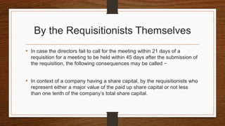 By the Requisitionists Themselves
• In case the directors fail to call for the meeting within 21 days of a
requisition for a meeting to be held within 45 days after the submission of
the requisition, the following consequences may be called −
• In context of a company having a share capital, by the requisitionists who
represent either a major value of the paid up share capital or not less
than one tenth of the company’s total share capital.
 