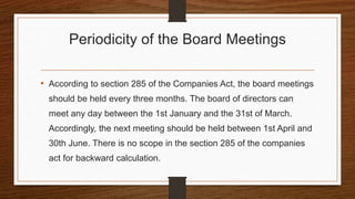 Periodicity of the Board Meetings
• According to section 285 of the Companies Act, the board meetings
should be held every three months. The board of directors can
meet any day between the 1st January and the 31st of March.
Accordingly, the next meeting should be held between 1st April and
30th June. There is no scope in the section 285 of the companies
act for backward calculation.
 
