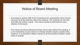 Notice of Board Meeting
• According to section 286 of the Companies Act, appropriate notice should
be given to all the directors about the meeting. The meeting can be held
only after the notice is given. The notice should be delivered to every
director of the board.
• The notice should be delivered at least seven days before the meeting. It
is not mandatory to give notice to a foreign director staying outside India.
However, it is advised to deliver notices to all the directors whether inside
India or outside.
 