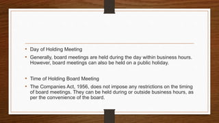 • Day of Holding Meeting
• Generally, board meetings are held during the day within business hours.
However, board meetings can also be held on a public holiday.
• Time of Holding Board Meeting
• The Companies Act, 1956, does not impose any restrictions on the timing
of board meetings. They can be held during or outside business hours, as
per the convenience of the board.
 