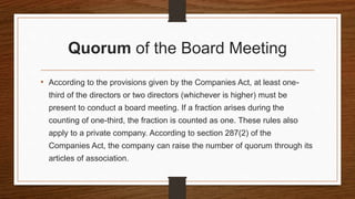 Quorum of the Board Meeting
• According to the provisions given by the Companies Act, at least one-
third of the directors or two directors (whichever is higher) must be
present to conduct a board meeting. If a fraction arises during the
counting of one-third, the fraction is counted as one. These rules also
apply to a private company. According to section 287(2) of the
Companies Act, the company can raise the number of quorum through its
articles of association.
 