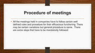 Procedure of meetings
• All the meetings held in companies have to follow certain well
defined rules and procedure for their efficacious functioning. There
may be certain variations but general procedure is same. There
are some steps that have to be mandatorily followed:
 