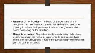 • Issuance of notification– The board of directors and all the
concerned members have to be informed beforehand about the
meeting to ensure their presence. It can be a long term or short
notice depending on the situation.
• Contents of notice– The notice has to specify place, date , time,
description about the matter of importance to be discussed and
some brief about business. It has to be duly signed by the convener
with the date of issuance.
 