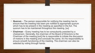 • Quorum – The person responsible for notifying the meeting has to
ensure that the meeting has been pre notified to appropriate quorum
which has to be present in the meeting as specified in the Act. The
quorum has to be maintained throughout the meeting. [xx]
• Chairman – Every meeting has to be compulsorily presided by a
chairperson. Generally, the chairman of the Board of Directors is the
Chairman of the meeting.[xxii] He is responsible to initiate the discussion
of motions in the meeting and conclude the same. It’s his responsibility to
ensure smooth functioning of the meeting. The chairman can also be
selected by voting through hands.
 