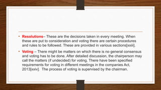 • Resolutions– These are the decisions taken in every meeting. When
these are put to consideration and voting there are certain procedures
and rules to be followed. These are provided in various sections[xxiii].
• Voting – There might be matters on which there is no general consensus
and voting has to be done. After detailed discussion, the chairperson may
call the matters (if undecided) for voting. There have been specified
requirements for voting in different meetings in the companies Act,
2013[xxiv]. The process of voting is supervised by the chairman.
 