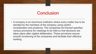 Conclusion
• A company is an enormous institution where every matter has to be
decided by the members of the company using careful
consideration and prudence. The companies Act thereof specifies
various provisions for meetings to be held so that decisions are
taken place after vigilant deliberation. These provisions ensure
smooth functioning of the companies and facilitate their effective
working.
 