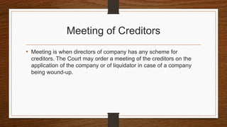 Meeting of Creditors
• Meeting is when directors of company has any scheme for
creditors. The Court may order a meeting of the creditors on the
application of the company or of liquidator in case of a company
being wound-up.
 