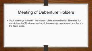 Meeting of Debenture Holders
• Such meetings is held in the interest of debenture holder. The rules for
appointment of Chairman, notice of the meeting, quorum etc. are there in
the Trust Deed.
 