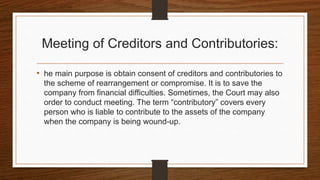 Meeting of Creditors and Contributories:
• he main purpose is obtain consent of creditors and contributories to
the scheme of rearrangement or compromise. It is to save the
company from financial difficulties. Sometimes, the Court may also
order to conduct meeting. The term “contributory” covers every
person who is liable to contribute to the assets of the company
when the company is being wound-up.
 