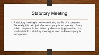 Statutory Meeting
• A statutory meeting is held once during the life of a company.
Generally, it is held just after a company is incorporated. Every
public company, limited either by shares or by guarantee, must
positively hold a statutory meeting as soon as the company is
incorporated.
 