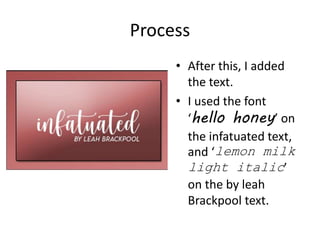 Process
• After this, I added
the text.
• I used the font
‘hello honey’ on
the infatuated text,
and ‘lemon milk
light italic’
on the by leah
Brackpool text.
 