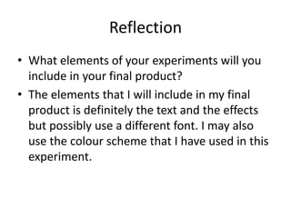 Reflection
• What elements of your experiments will you
include in your final product?
• The elements that I will include in my final
product is definitely the text and the effects
but possibly use a different font. I may also
use the colour scheme that I have used in this
experiment.
 