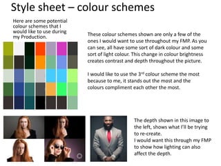 Style sheet – colour schemes
Here are some potential
colour schemes that I
would like to use during
my Production. These colour schemes shown are only a few of the
ones I would want to use throughout my FMP. As you
can see, all have some sort of dark colour and some
sort of light colour. This change in colour brightness
creates contrast and depth throughout the picture.
I would like to use the 3rd colour scheme the most
because to me, it stands out the most and the
colours compliment each other the most.
The depth shown in this image to
the left, shows what I’ll be trying
to re-create.
I would want this through my FMP
to show how lighting can also
affect the depth.
 