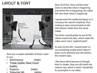 LAYOUT & FONT Over all of this, there will be voice
overs to describe what is happening
and whilst this is happening, the video
will also show what is happening.
I would want this preferred layout as it
increases the overall simplicity. Thus
making it more concentrated on the
information intake than the visual
intake.
The fonts I would prefer to use fit the
videos mood and style, which make the
video seem more “sophisticated”.
As seen to the left, I would prefer to
use something simple which doesn’t
draw much attention but still catches
the viewers eyes.
I like these fonts because al-though
they’re simple, they can still catch the
viewers eye, which is what I would like
to accomplish in my video.
Here are a couple examples of fonts I want
to use:
• DokChampa (hello)
• Trade Gothic Next Cond
(hello)
• Daytona (hello)
 