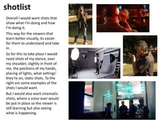 shotlist
Overall I would want shots that
show what I’m doing and how
I’m doing it.
This way for the viewers that
learn better visually, its easier
for them to understand and take
in.
So for this to take place I would
need shots of my stance, over
my shoulder, slightly in front of
me, the positions of my hands,
placing of lights, what settings’
they’re on, static shots. To the
right are some examples of the
shots I would want.
But I would also want cinematic
shots, where a voice over would
be put in place so the viewer is
still learning but also seeing
what is happening.
 