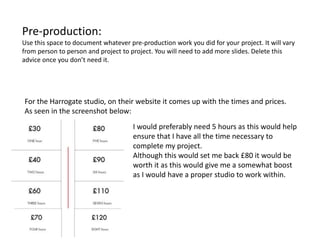 Pre-production:
Use this space to document whatever pre-production work you did for your project. It will vary
from person to person and project to project. You will need to add more slides. Delete this
advice once you don’t need it.
For the Harrogate studio, on their website it comes up with the times and prices.
As seen in the screenshot below:
I would preferably need 5 hours as this would help
ensure that I have all the time necessary to
complete my project.
Although this would set me back £80 it would be
worth it as this would give me a somewhat boost
as I would have a proper studio to work within.
 