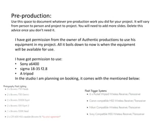 Pre-production:
Use this space to document whatever pre-production work you did for your project. It will vary
from person to person and project to project. You will need to add more slides. Delete this
advice once you don’t need it.
I have got permission from the owner of Authentic productions to use his
equipment in my project. All it boils down to now is when the equipment
will be available for use.
I have got permission to use:
• Sony a6400
• sigma 18-35 f2.8
• A tripod
In the studio I am planning on booking, it comes with the mentioned below:
 