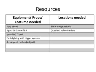 Resources
Equipment/ Props/
Costume needed
Locations needed
Sony a6400 The Harrogate studio
Sigma 18-35mm f2.8 (possible) Valley Gardens
(possible) Tripod
Flash lighting with trigger systems
A change of clothes (subject)
 