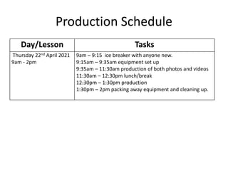 Production Schedule
Day/Lesson Tasks
Thursday 22nd April 2021
9am - 2pm
9am – 9:15 ice breaker with anyone new.
9:15am – 9:35am equipment set up
9:35am – 11:30am production of both photos and videos
11:30am – 12:30pm lunch/break
12:30pm – 1:30pm production
1:30pm – 2pm packing away equipment and cleaning up.
 