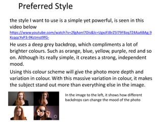 Preferred Style
the style I want to use is a simple yet powerful, is seen in this
video below
https://www.youtube.com/watch?v=2fgAonI7Dis&lc=UgxJFJBrZ5l79FBzq7Z4AaABAg.9
KcqqcYvP3-9Kctmst9fG-
He uses a deep grey backdrop, which compliments a lot of
brighter colours. Such as orange, blue, yellow, purple, red and so
on. Although its really simple, it creates a strong, independent
mood.
Using this colour scheme will give the photo more depth and
variation in colour. With this massive variation in colour, it makes
the subject stand out more than everything else in the image.
In the image to the left, it shows how different
backdrops can change the mood of the photo
 