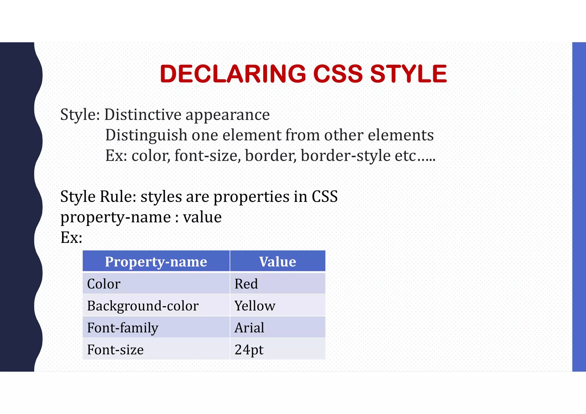 DECLARING CSS STYLE Style: Distinctive appearance Distinguish one element from other elements Ex: color, font-size, border, border-style etc….. Style Rule: styles are properties in CSS property-name : value Ex: Property-name Value Color Red Background-color Yellow Font-family Arial Font-size 24pt 