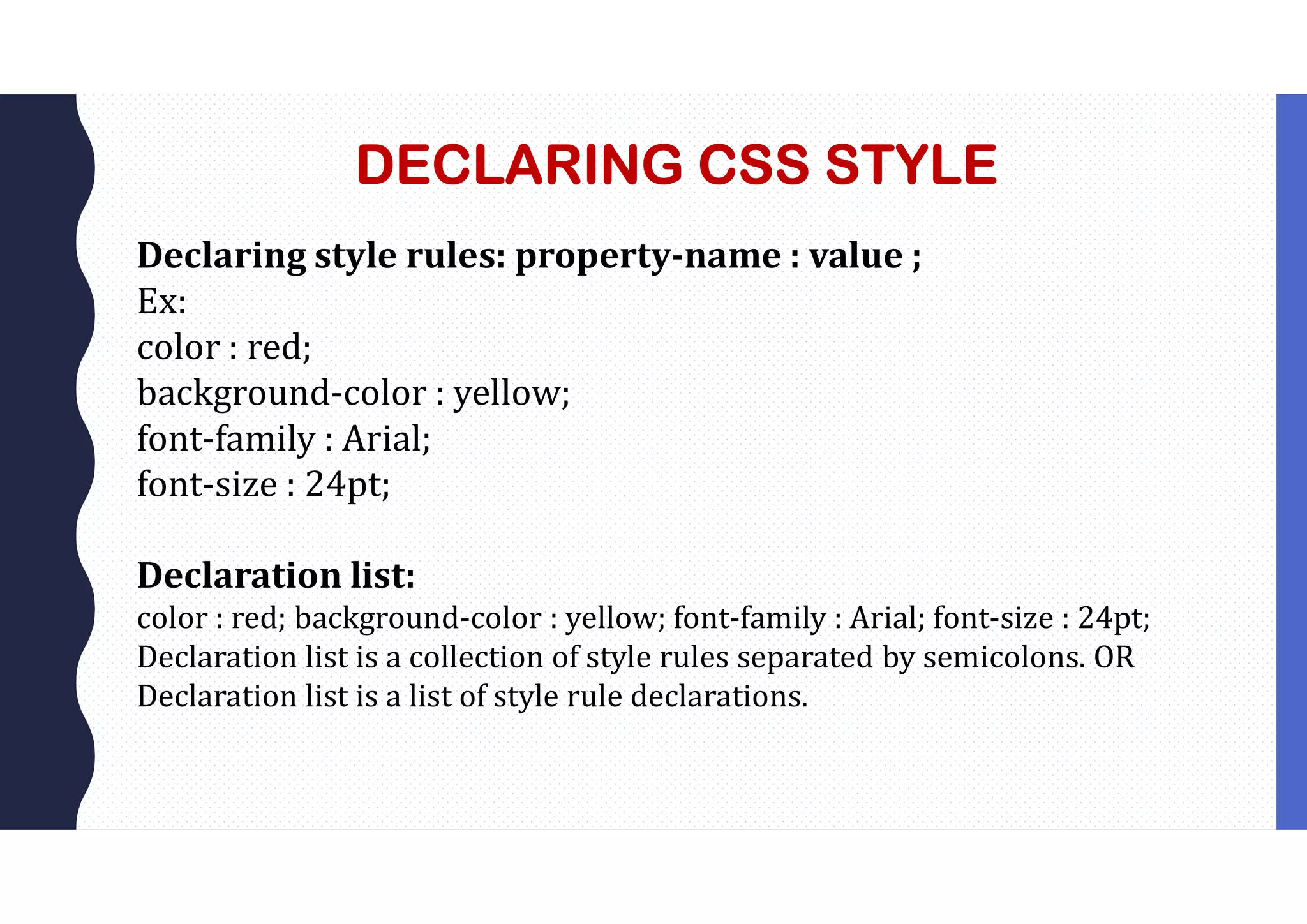 DECLARING CSS STYLE Declaring style rules: property-name : value ; Ex: color : red; background-color : yellow; font-family : Arial; font-size : 24pt; Declaration list: color : red; background-color : yellow; font-family : Arial; font-size : 24pt; Declaration list is a collection of style rules separated by semicolons. OR Declaration list is a list of style rule declarations. 
