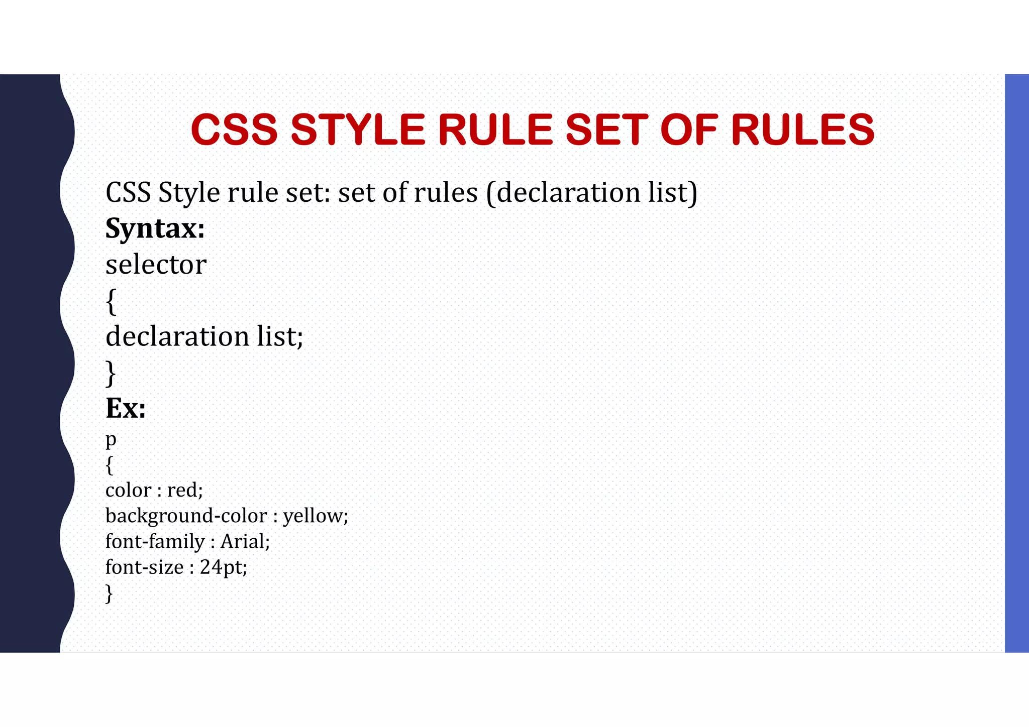 CSS STYLE RULE SET OF RULES CSS Style rule set: set of rules (declaration list) Syntax: selector { declaration list; } Ex: p { color : red; background-color : yellow; font-family : Arial; font-size : 24pt; } 