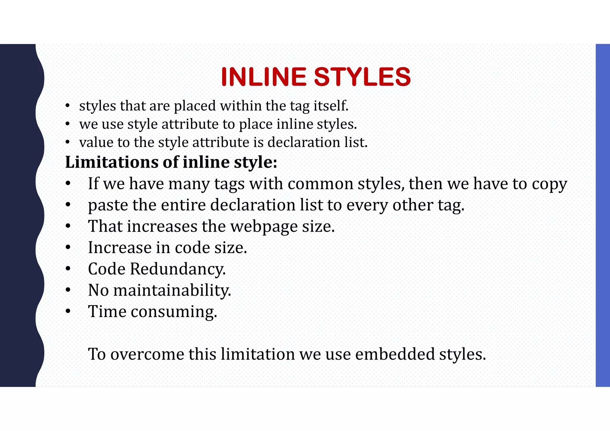 INLINE STYLES • styles that are placed within the tag itself. • we use style attribute to place inline styles. • value to the style attribute is declaration list. Limitations of inline style: • If we have many tags with common styles, then we have to copy • paste the entire declaration list to every other tag. • That increases the webpage size. • Increase in code size. • Code Redundancy. • No maintainability. • Time consuming. To overcome this limitation we use embedded styles. 