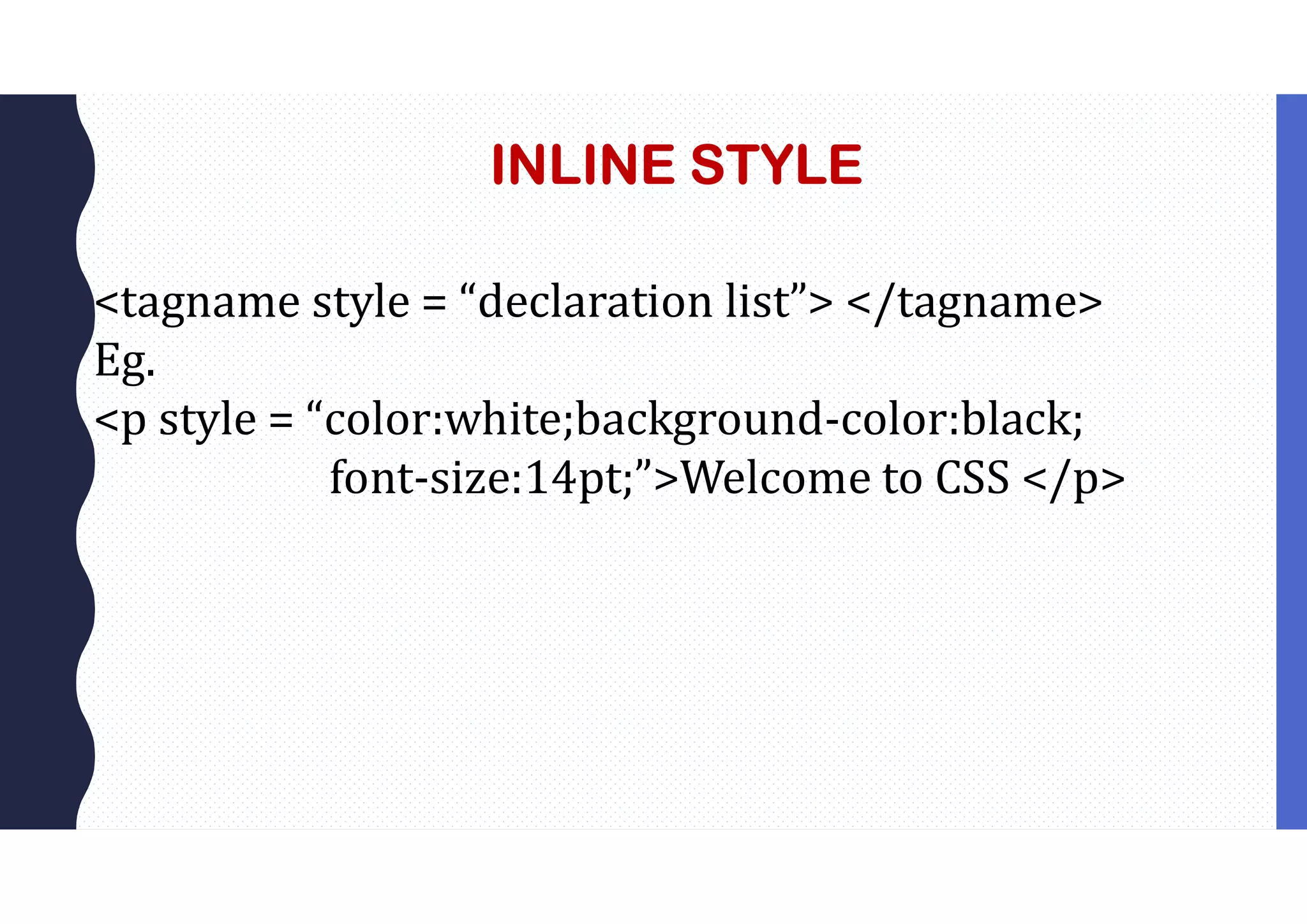 INLINE STYLE <tagname style = “declaration list”> </tagname> Eg. <p style = “color:white;background-color:black; font-size:14pt;”>Welcome to CSS </p> 