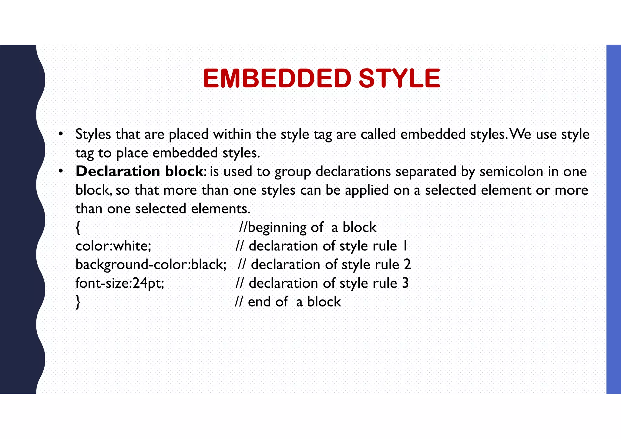 EMBEDDED STYLE • Styles that are placed within the style tag are called embedded styles.We use style tag to place embedded styles. • Declaration block: is used to group declarations separated by semicolon in one block, so that more than one styles can be applied on a selected element or more than one selected elements. { //beginning of a block color:white; // declaration of style rule 1 background-color:black; // declaration of style rule 2 font-size:24pt; // declaration of style rule 3 } // end of a block 