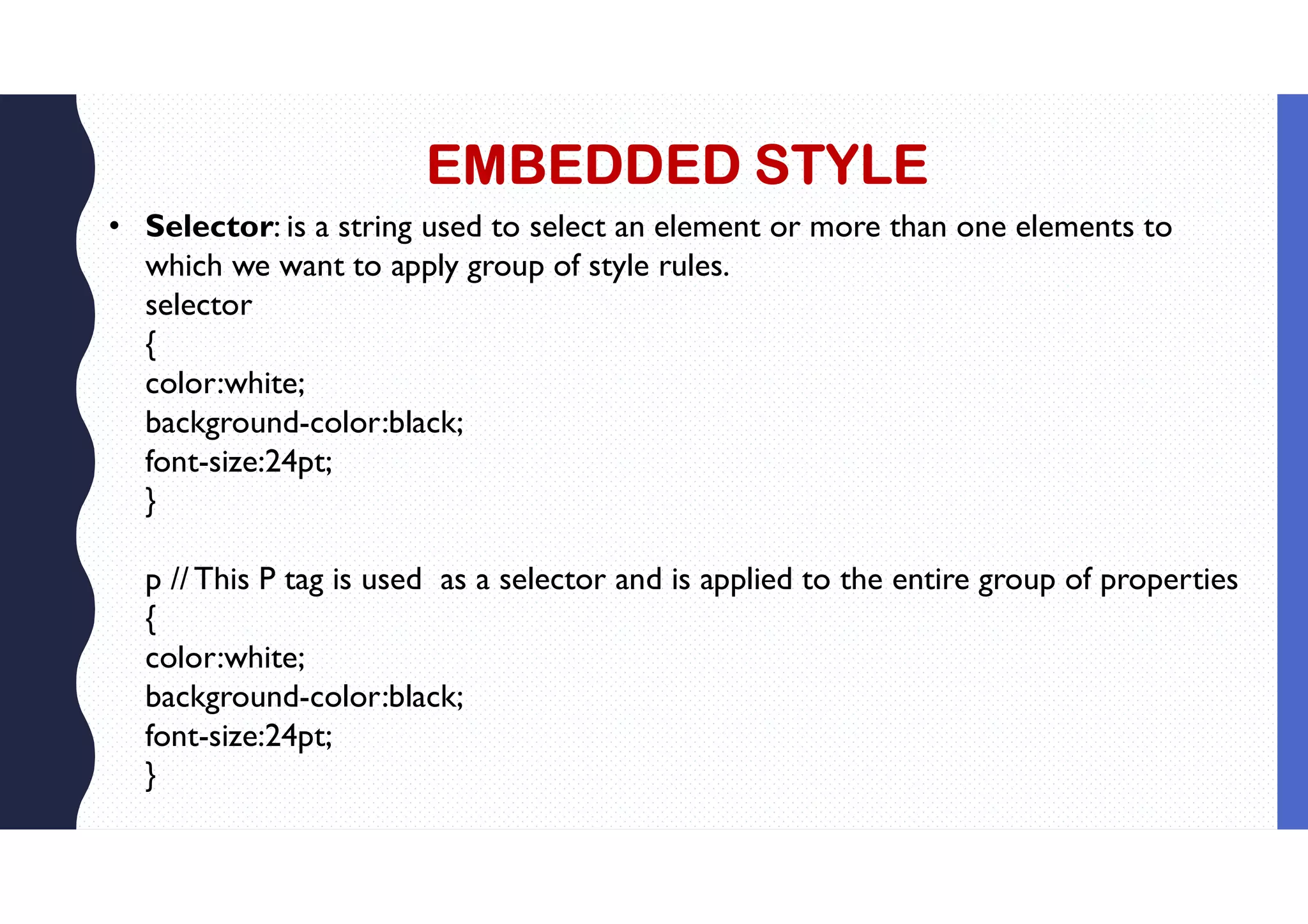 EMBEDDED STYLE • Selector: is a string used to select an element or more than one elements to which we want to apply group of style rules. selector { color:white; background-color:black; font-size:24pt; } p //This P tag is used as a selector and is applied to the entire group of properties { color:white; background-color:black; font-size:24pt; } 