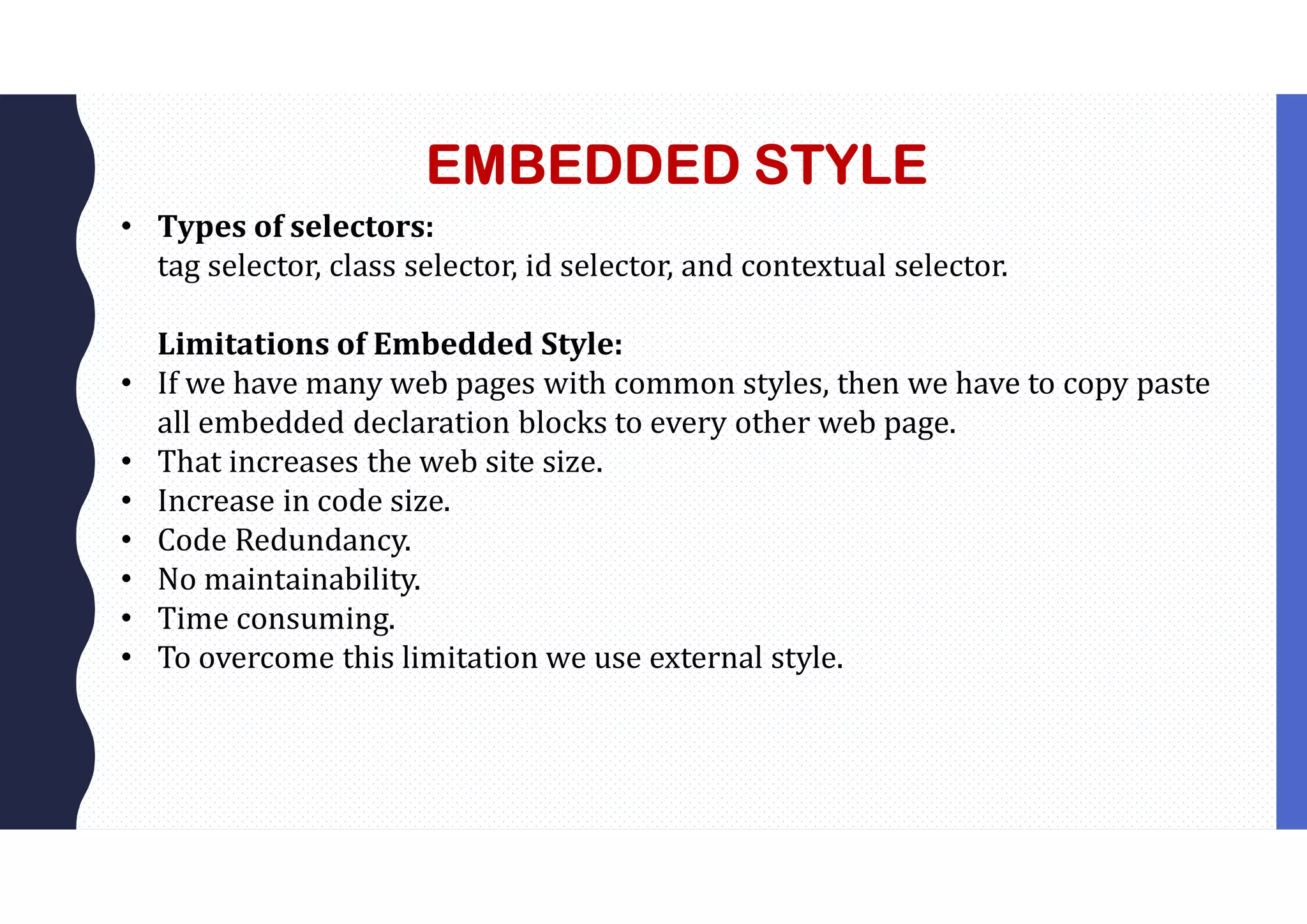 EMBEDDED STYLE • Types of selectors: tag selector, class selector, id selector, and contextual selector. Limitations of Embedded Style: • If we have many web pages with common styles, then we have to copy paste all embedded declaration blocks to every other web page. • That increases the web site size. • Increase in code size. • Code Redundancy. • No maintainability. • Time consuming. • To overcome this limitation we use external style. 