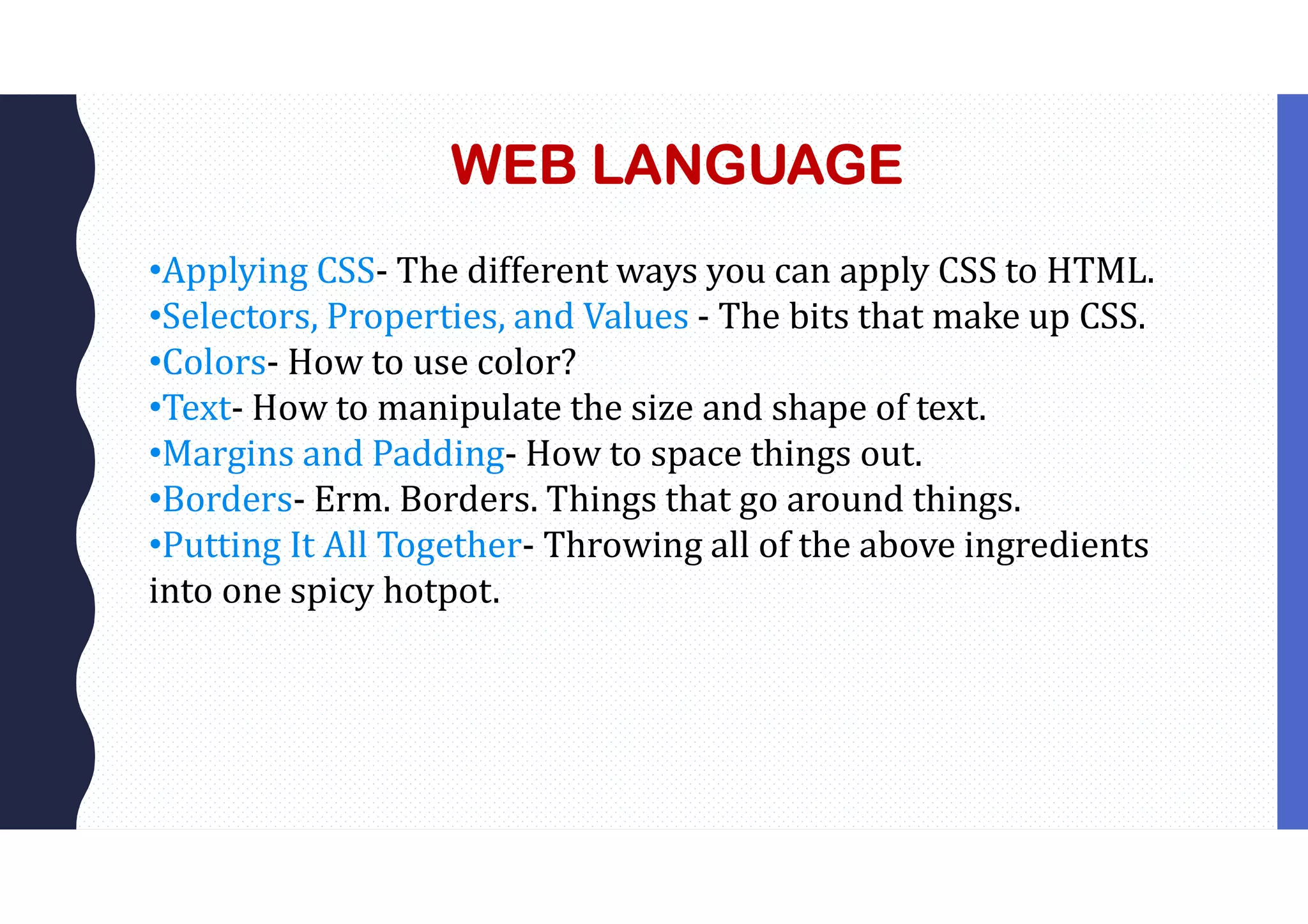 WEB LANGUAGE •Applying CSS- The different ways you can apply CSS to HTML. •Selectors, Properties, and Values - The bits that make up CSS. •Colors- How to use color? •Text- How to manipulate the size and shape of text. •Margins and Padding- How to space things out. •Borders- Erm. Borders. Things that go around things. •Putting It All Together- Throwing all of the above ingredients into one spicy hotpot. 