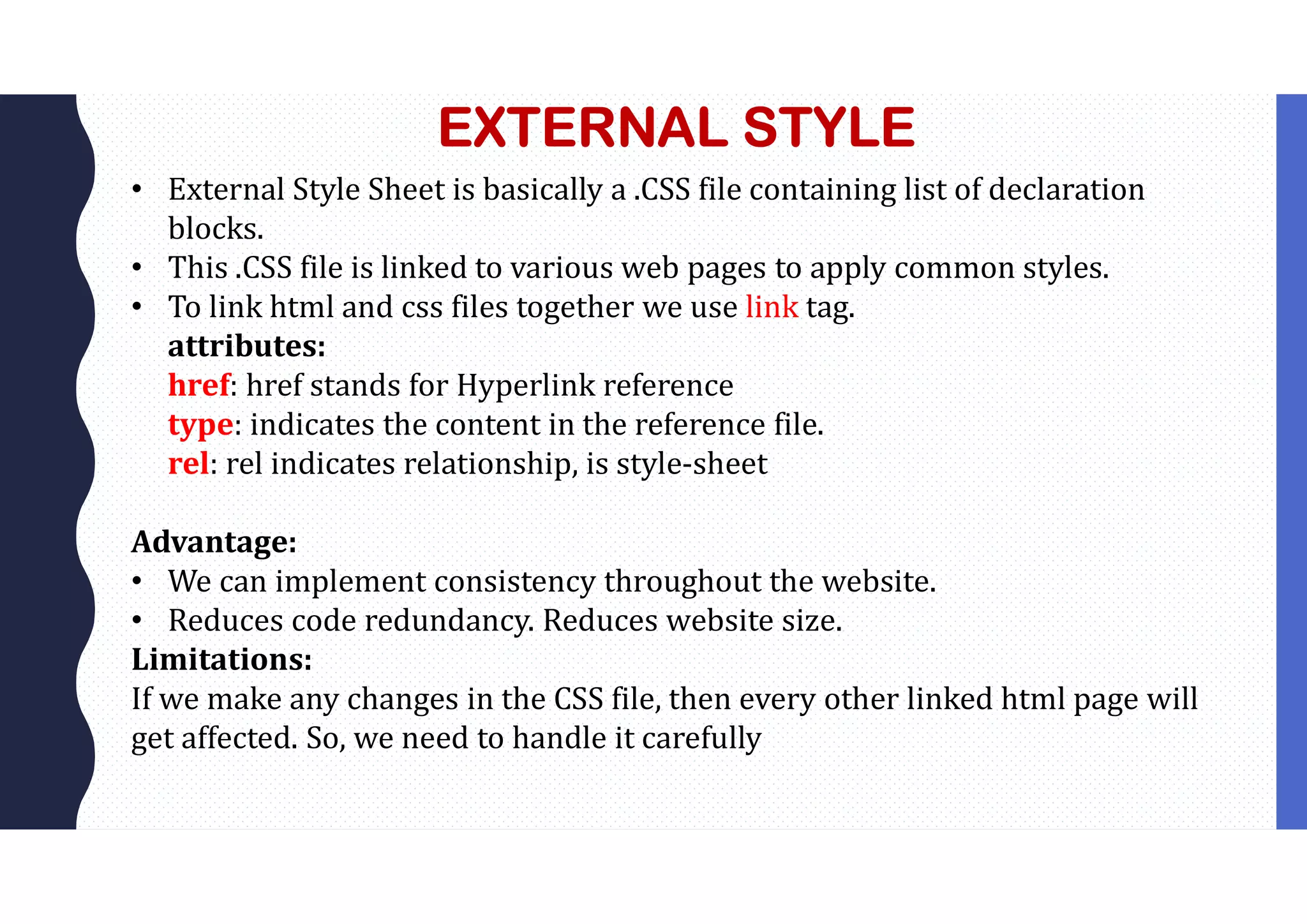 EXTERNAL STYLE • External Style Sheet is basically a .CSS file containing list of declaration blocks. • This .CSS file is linked to various web pages to apply common styles. • To link html and css files together we use link tag. attributes: href: href stands for Hyperlink reference type: indicates the content in the reference file. rel: rel indicates relationship, is style-sheet Advantage: • We can implement consistency throughout the website. • Reduces code redundancy. Reduces website size. Limitations: If we make any changes in the CSS file, then every other linked html page will get affected. So, we need to handle it carefully 