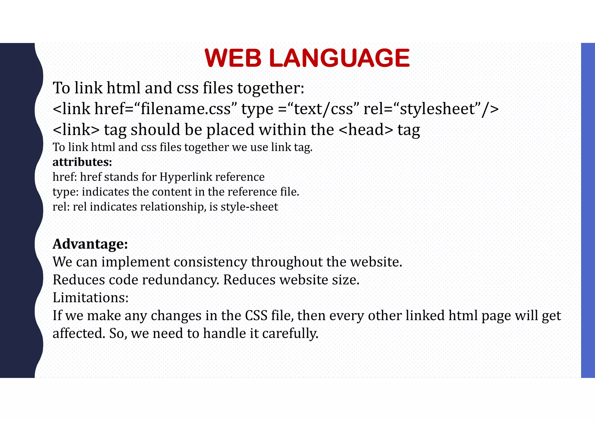 WEB LANGUAGE To link html and css files together: <link href=“filename.css” type =“text/css” rel=“stylesheet”/> <link> tag should be placed within the <head> tag To link html and css files together we use link tag. attributes: href: href stands for Hyperlink reference type: indicates the content in the reference file. rel: rel indicates relationship, is style-sheet Advantage: We can implement consistency throughout the website. Reduces code redundancy. Reduces website size. Limitations: If we make any changes in the CSS file, then every other linked html page will get affected. So, we need to handle it carefully. 