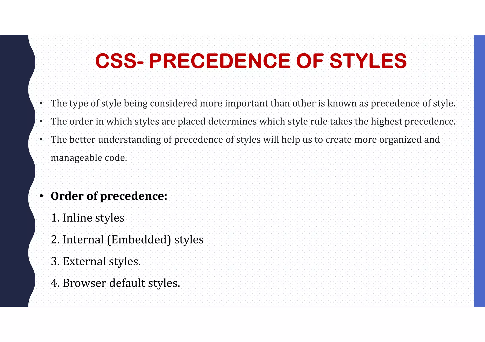 CSS- PRECEDENCE OF STYLES • The type of style being considered more important than other is known as precedence of style. • The order in which styles are placed determines which style rule takes the highest precedence. • The better understanding of precedence of styles will help us to create more organized and manageable code. • Order of precedence: 1. Inline styles 2. Internal (Embedded) styles 3. External styles. 4. Browser default styles. 