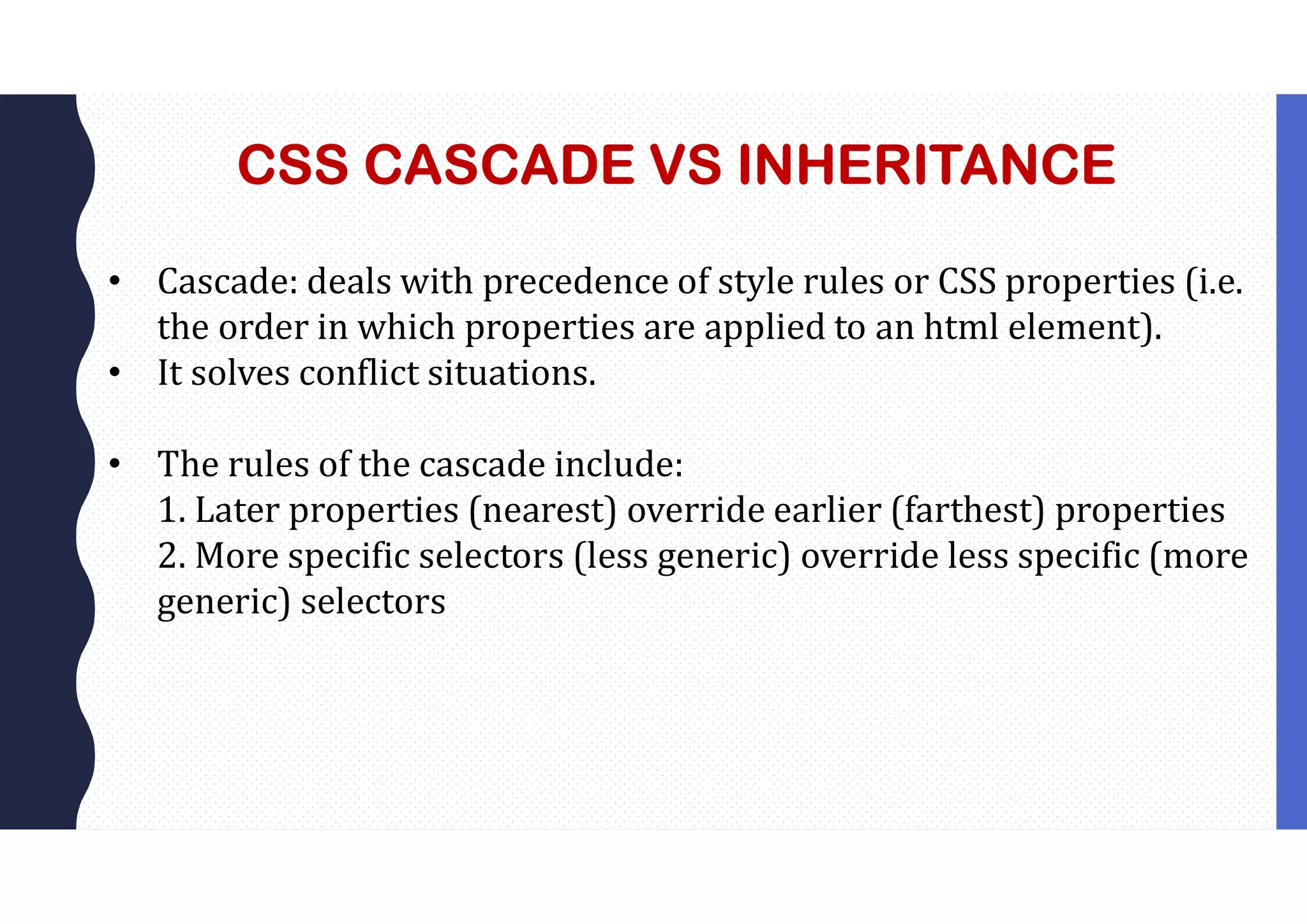 CSS CASCADE VS INHERITANCE • Cascade: deals with precedence of style rules or CSS properties (i.e. the order in which properties are applied to an html element). • It solves conflict situations. • The rules of the cascade include: 1. Later properties (nearest) override earlier (farthest) properties 2. More specific selectors (less generic) override less specific (more generic) selectors 