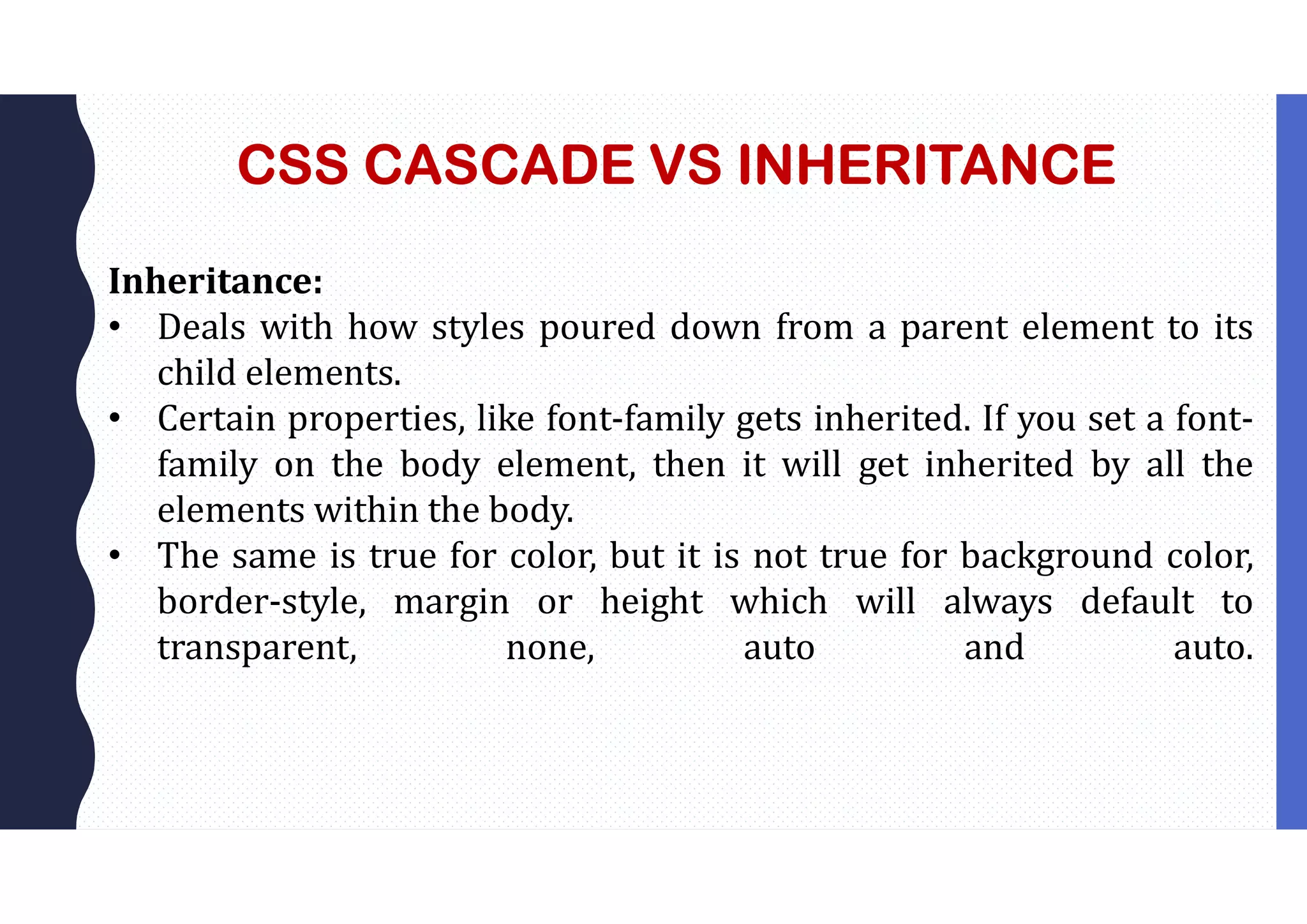 CSS CASCADE VS INHERITANCE Inheritance: • Deals with how styles poured down from a parent element to its child elements. • Certain properties, like font-family gets inherited. If you set a font- family on the body element, then it will get inherited by all the elements within the body. • The same is true for color, but it is not true for background color, border-style, margin or height which will always default to transparent, none, auto and auto. 