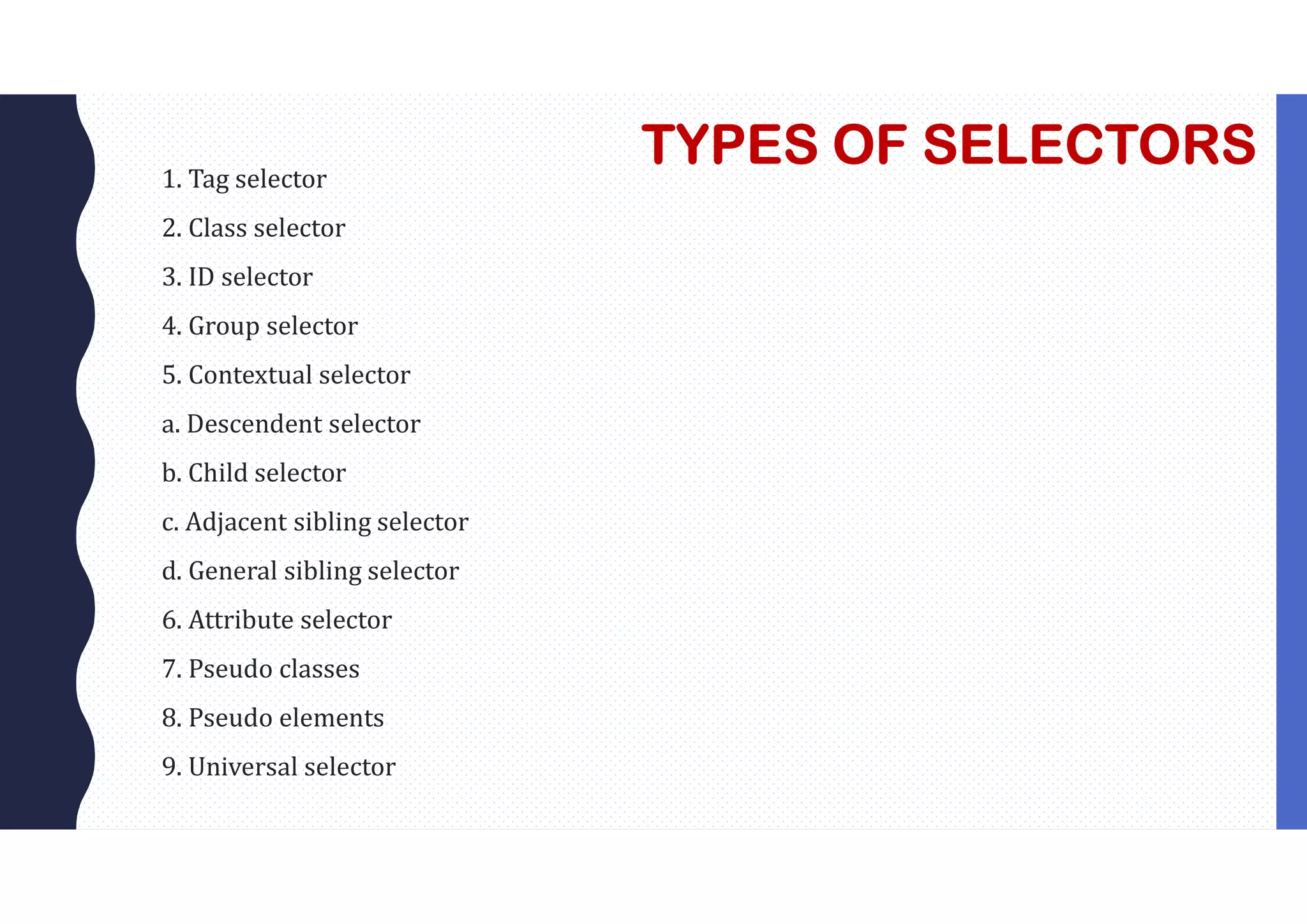 TYPES OF SELECTORS 1. Tag selector 2. Class selector 3. ID selector 4. Group selector 5. Contextual selector a. Descendent selector b. Child selector c. Adjacent sibling selector d. General sibling selector 6. Attribute selector 7. Pseudo classes 8. Pseudo elements 9. Universal selector 