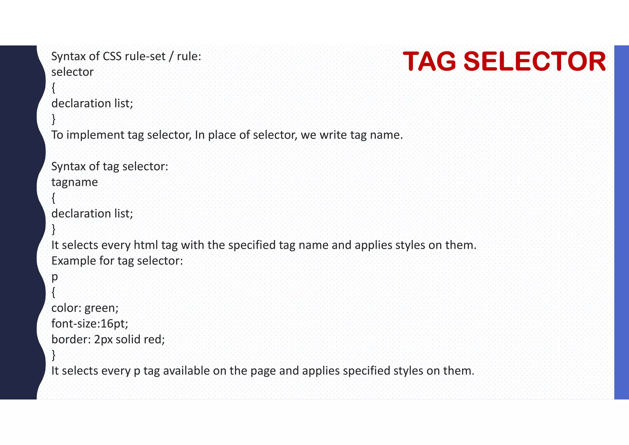 TAG SELECTOR Syntax of CSS rule-set / rule: selector { declaration list; } To implement tag selector, In place of selector, we write tag name. Syntax of tag selector: tagname { declaration list; } It selects every html tag with the specified tag name and applies styles on them. Example for tag selector: p { color: green; font-size:16pt; border: 2px solid red; } It selects every p tag available on the page and applies specified styles on them. 