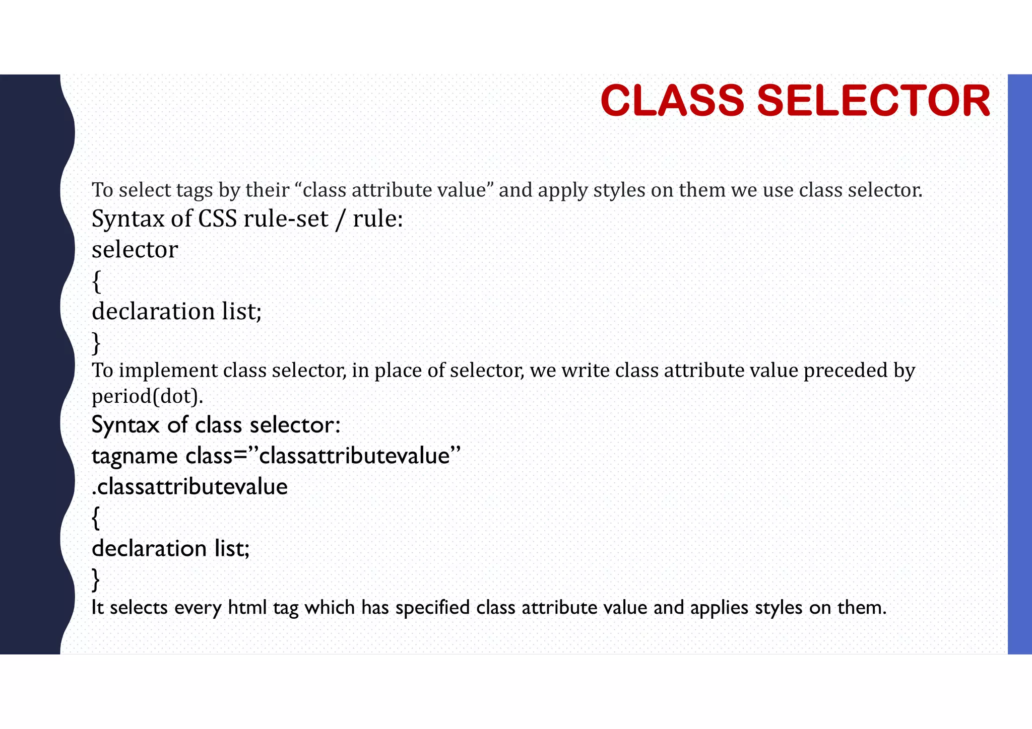 CLASS SELECTOR To select tags by their “class attribute value” and apply styles on them we use class selector. Syntax of CSS rule-set / rule: selector { declaration list; } To implement class selector, in place of selector, we write class attribute value preceded by period(dot). Syntax of class selector: tagname class=”classattributevalue” .classattributevalue { declaration list; } It selects every html tag which has specified class attribute value and applies styles on them. 