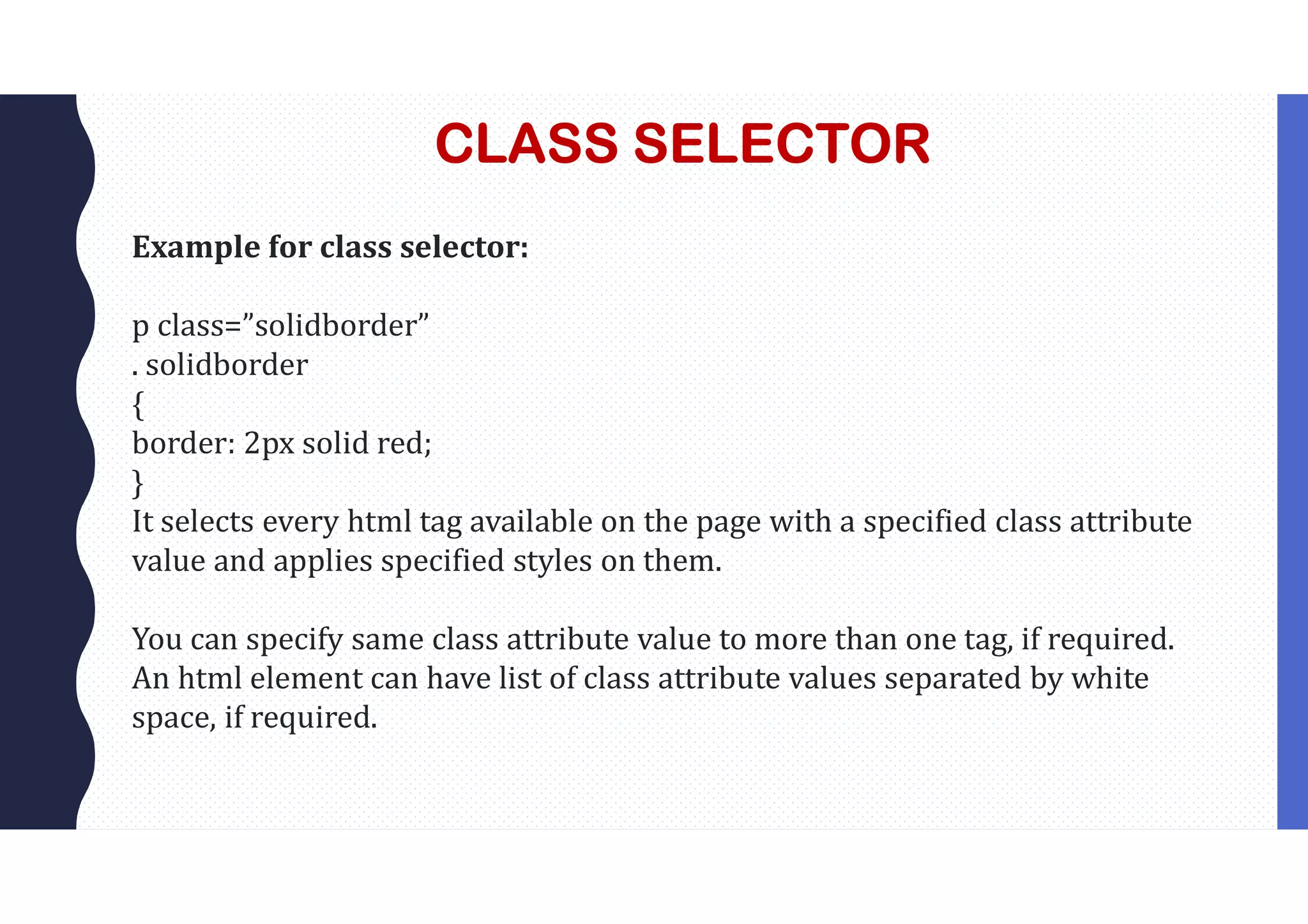 CLASS SELECTOR Example for class selector: p class=”solidborder” . solidborder { border: 2px solid red; } It selects every html tag available on the page with a specified class attribute value and applies specified styles on them. You can specify same class attribute value to more than one tag, if required. An html element can have list of class attribute values separated by white space, if required. 