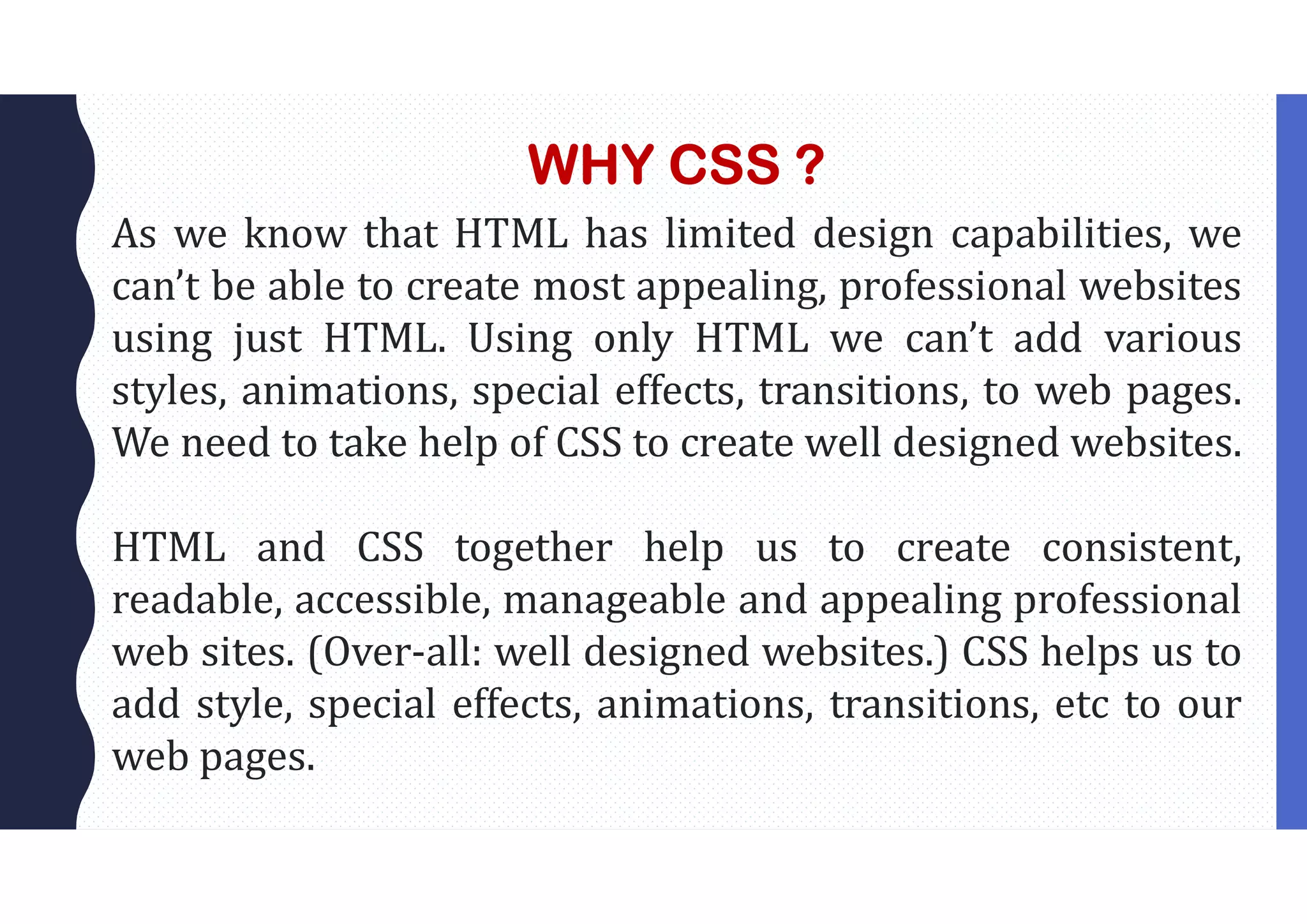 WHY CSS ? As we know that HTML has limited design capabilities, we can’t be able to create most appealing, professional websites using just HTML. Using only HTML we can’t add various styles, animations, special effects, transitions, to web pages. We need to take help of CSS to create well designed websites. HTML and CSS together help us to create consistent, readable, accessible, manageable and appealing professional web sites. (Over-all: well designed websites.) CSS helps us to add style, special effects, animations, transitions, etc to our web pages. 