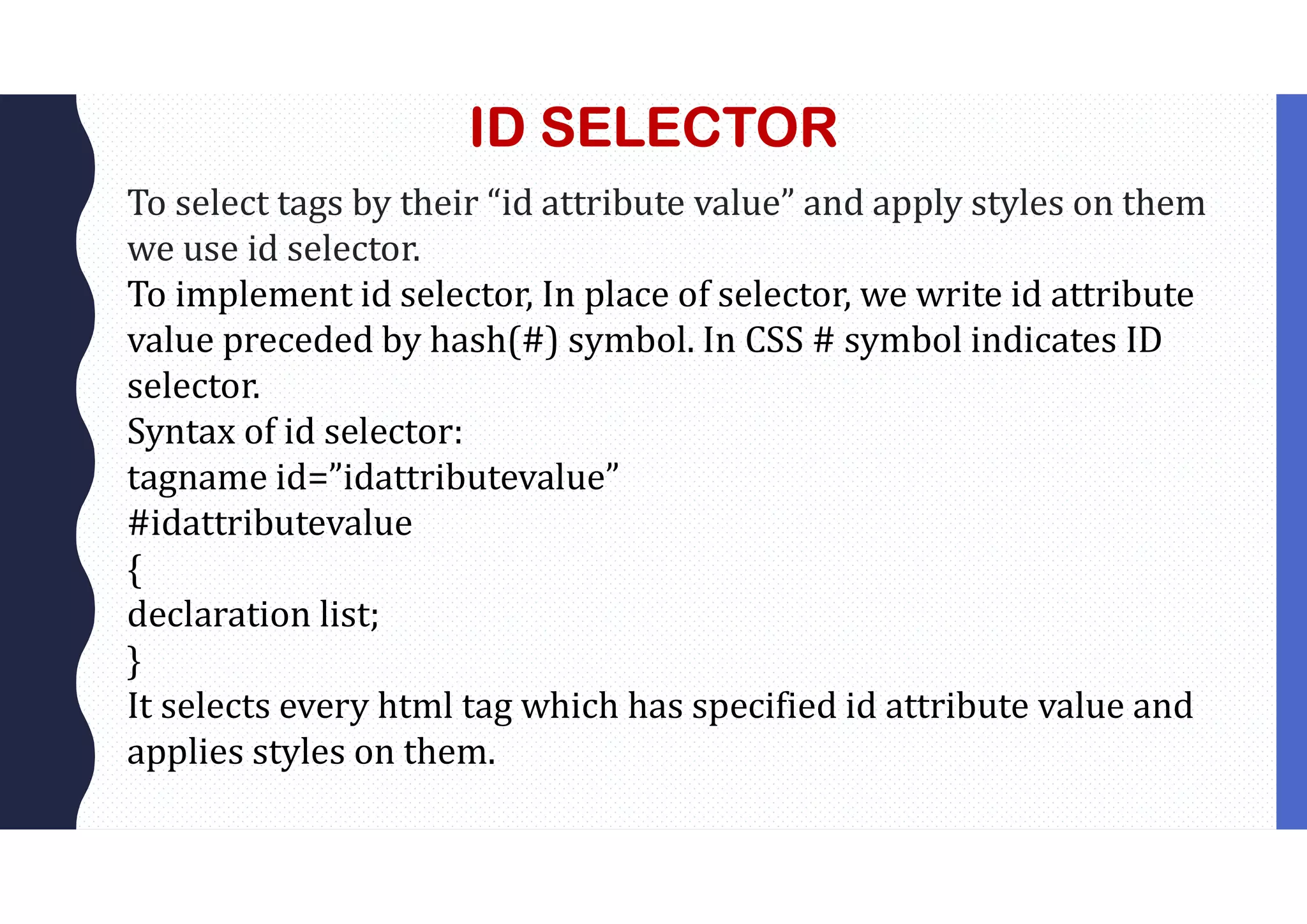 ID SELECTOR To select tags by their “id attribute value” and apply styles on them we use id selector. To implement id selector, In place of selector, we write id attribute value preceded by hash(#) symbol. In CSS # symbol indicates ID selector. Syntax of id selector: tagname id=”idattributevalue” #idattributevalue { declaration list; } It selects every html tag which has specified id attribute value and applies styles on them. 