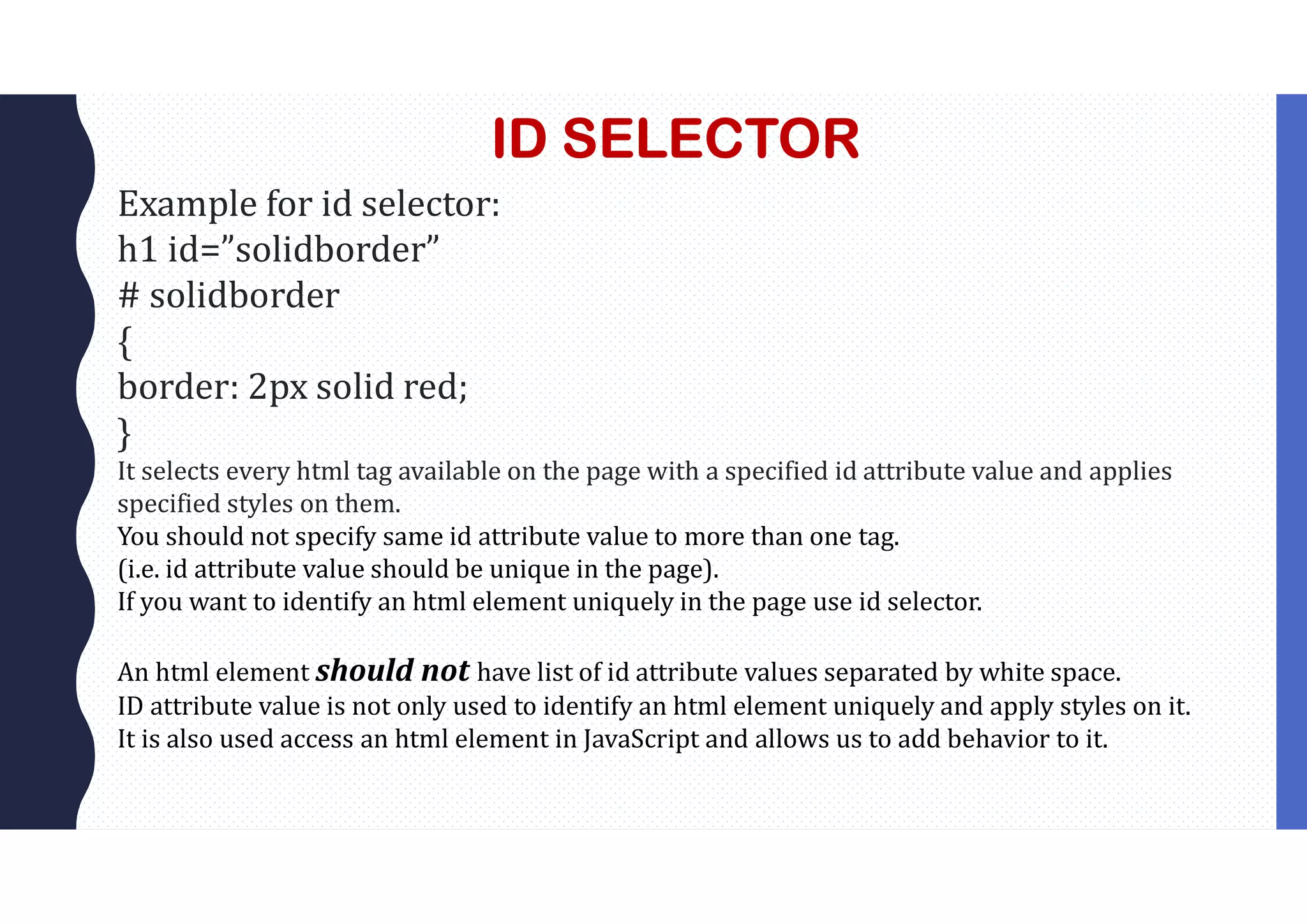ID SELECTOR Example for id selector: h1 id=”solidborder” # solidborder { border: 2px solid red; } It selects every html tag available on the page with a specified id attribute value and applies specified styles on them. You should not specify same id attribute value to more than one tag. (i.e. id attribute value should be unique in the page). If you want to identify an html element uniquely in the page use id selector. An html element should not have list of id attribute values separated by white space. ID attribute value is not only used to identify an html element uniquely and apply styles on it. It is also used access an html element in JavaScript and allows us to add behavior to it. 