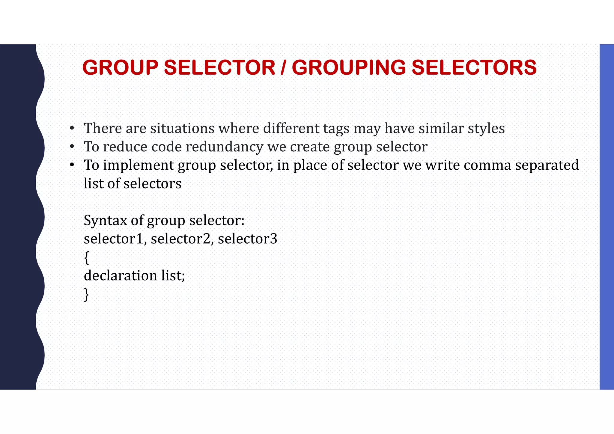 GROUP SELECTOR / GROUPING SELECTORS • There are situations where different tags may have similar styles • To reduce code redundancy we create group selector • To implement group selector, in place of selector we write comma separated list of selectors Syntax of group selector: selector1, selector2, selector3 { declaration list; } 