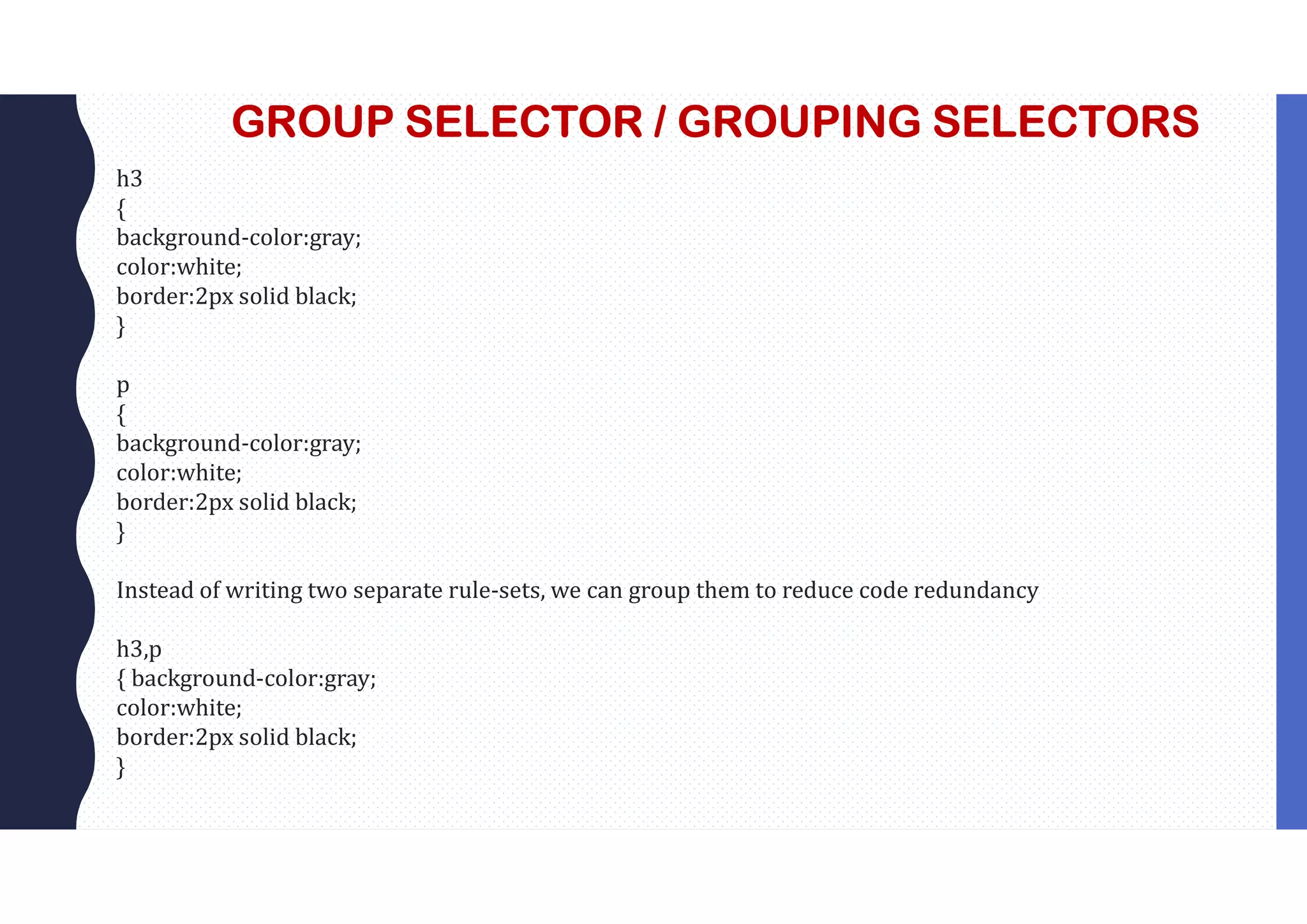 GROUP SELECTOR / GROUPING SELECTORS h3 { background-color:gray; color:white; border:2px solid black; } p { background-color:gray; color:white; border:2px solid black; } Instead of writing two separate rule-sets, we can group them to reduce code redundancy h3,p { background-color:gray; color:white; border:2px solid black; } 