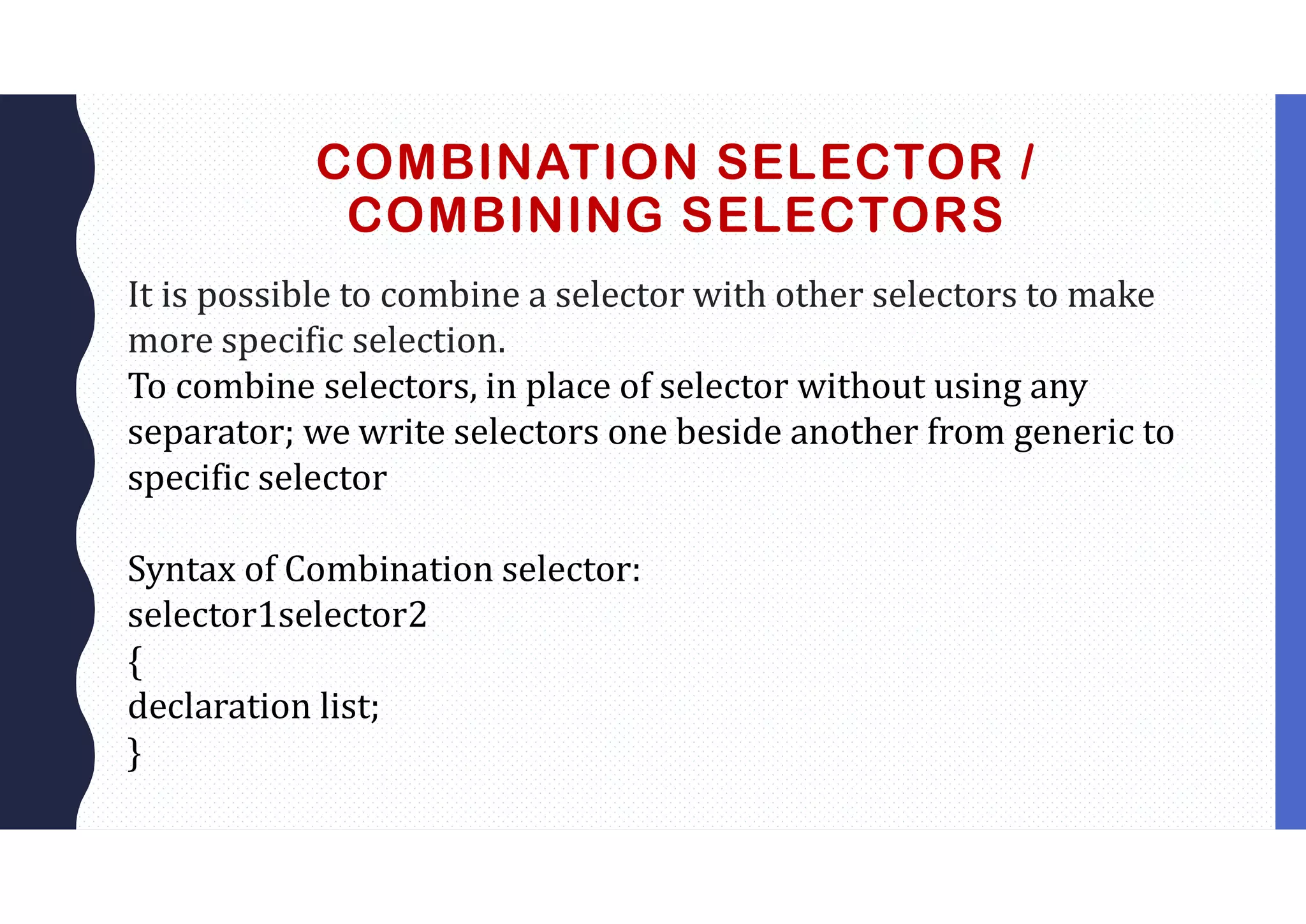 COMBINATION SELECTOR / COMBINING SELECTORS It is possible to combine a selector with other selectors to make more specific selection. To combine selectors, in place of selector without using any separator; we write selectors one beside another from generic to specific selector Syntax of Combination selector: selector1selector2 { declaration list; } 