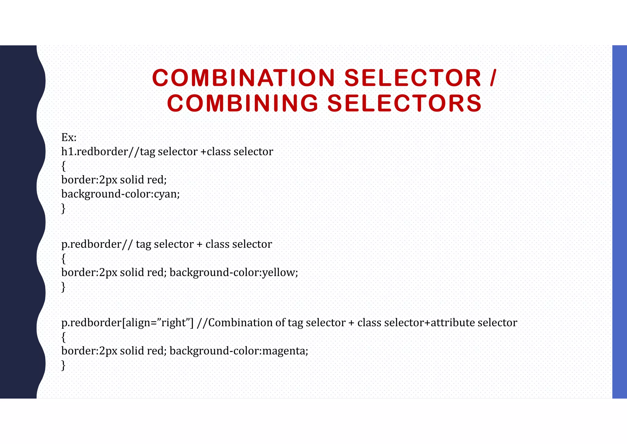 COMBINATION SELECTOR / COMBINING SELECTORS Ex: h1.redborder//tag selector +class selector { border:2px solid red; background-color:cyan; } p.redborder// tag selector + class selector { border:2px solid red; background-color:yellow; } p.redborder[align=”right”] //Combination of tag selector + class selector+attribute selector { border:2px solid red; background-color:magenta; } 
